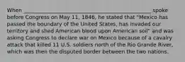 When _________________________________________________ spoke before Congress on May 11, 1846, he stated that "Mexico has passed the boundary of the United States, has invaded our territory and shed American blood upon American soil" and was asking Congress to declare war on Mexico because of a cavalry attack that killed 11 U.S. soldiers north of the Rio Grande River, which was then the disputed border between the two nations.