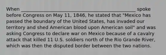 When _________________________________________________ spoke before Congress on May 11, 1846, he stated that "Mexico has passed the boundary of the United States, has invaded our territory and shed American blood upon American soil" and was asking Congress to declare war on Mexico because of a cavalry attack that killed 11 U.S. soldiers north of the Rio Grande River, which was then the disputed border between the two nations.