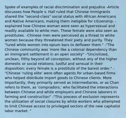 Spoke of examples of racial discrimination and prejudice -Article discusses how People v. Hall ruled that Chinese immigrants shared the "second-class" social status with African Americans and Native Americans, making them ineligible for citizenship. -explained how Chinese woman were seen as hypersexual and readily available to white men. These female were also seen as prostitutes. -Chinese men were perceived as a threat to white women because they threatened their piety and purity. They "lured white women into opium bars to deflower them." -"The Chinese community was 'more like a colonial dependency than an immigrant settlement in an open society" -"Uncivilized, unclean, filthy beyond all conception, without any of the higher domestic or social relations; lustful and sensual in their disposition; every female is a prostitute of the barest order." -"Chinese 'ruling elite' were often agents for urban-based firms who helped distribute import goods to Chinese clients. More Importantly, they primarily served as intermediaries, or as Chan refers to them, as 'compradors,' who facilitated the interactions between Chinese and white employers and Chinese laborers in farming and construction" -"This process of exclusion represents the utilization of social closures by white workers who attempted to limit Chinese access to privileged sectors of the new capitalist labor market. "