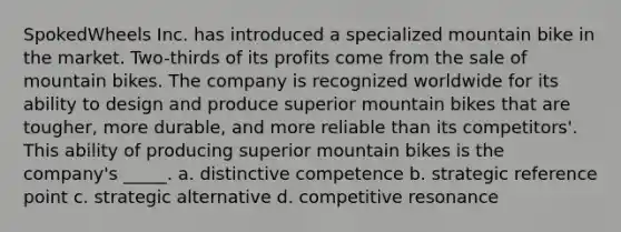 SpokedWheels Inc. has introduced a specialized mountain bike in the market. Two-thirds of its profits come from the sale of mountain bikes. The company is recognized worldwide for its ability to design and produce superior mountain bikes that are tougher, more durable, and more reliable than its competitors'. This ability of producing superior mountain bikes is the company's _____. a. distinctive competence b. strategic reference point c. strategic alternative d. competitive resonance