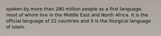 spoken by more than 280 million people as a first language, most of whom live in the Middle East and North Africa. It is the official language of 22 countries and it is the liturgical language of Islam.