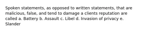 Spoken statements, as opposed to written statements, that are malicious, false, and tend to damage a clients reputation are called a. Battery b. Assault c. Libel d. Invasion of privacy e. Slander