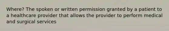 Where? The spoken or written permission granted by a patient to a healthcare provider that allows the provider to perform medical and surgical services