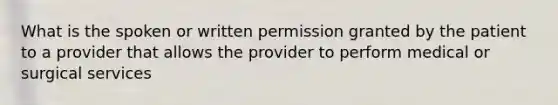 What is the spoken or written permission granted by the patient to a provider that allows the provider to perform medical or surgical services