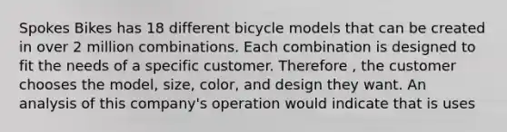 Spokes Bikes has 18 different bicycle models that can be created in over 2 million combinations. Each combination is designed to fit the needs of a specific customer. Therefore , the customer chooses the model, size, color, and design they want. An analysis of this company's operation would indicate that is uses