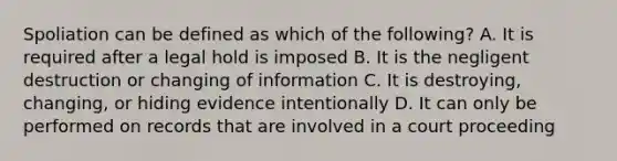 Spoliation can be defined as which of the following? A. It is required after a legal hold is imposed B. It is the negligent destruction or changing of information C. It is destroying, changing, or hiding evidence intentionally D. It can only be performed on records that are involved in a court proceeding