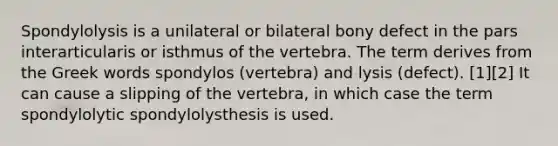 Spondylolysis is a unilateral or bilateral bony defect in the pars interarticularis or isthmus of the vertebra. The term derives from the Greek words spondylos (vertebra) and lysis (defect). [1][2] It can cause a slipping of the vertebra, in which case the term spondylolytic spondylolysthesis is used.