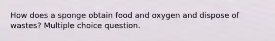 How does a sponge obtain food and oxygen and dispose of wastes? Multiple choice question.