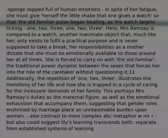 -sponge sopped full of human emotions - In spite of her fatigue, she must give 'herself the little shake that one gives a watch' so that 'the old familiar pulse began beating, as the watch begins ticking - one, two, three, one, two, three'. Here, Mrs Ramsay is compared to a watch, another inanimate object that, much like her, only exists to fulfil a practical purpose and is never supposed to take a break; her responsibilities as a mother dictate that she must be emotionally available to those around her at all times. She is forced to carry on with 'the old familiar', the traditional power dynamic between the sexes that forces her into the role of the caretaker without questioning it.11 Additionally, the repetition of 'one, two, three', illustrates the monotony of her life and how she is trapped in a cycle of caring for the incessant demands of her family. This portrays Mrs Ramsay's duties as the maternal figure, as well as the emotional exhaustion that accompany them, suggesting that gender roles enshrined by marriage place an unreasonable burden upon women. - also contrast to more complex abc metaphor w mr r - but also could suggest lily's learning transcends both; separate from established systems of learning