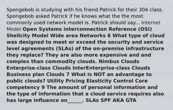 Spongebob is studying with his friend Patrick for their 304 class. Spongebob asked Patrick if he knows what the the most commonly used network model is. Patrick should say... Internet Model Open Systems interconnection Reference (OSI) Shellcity Model Wide area Networks 6 What type of cloud was designed to meet or exceed the security and service level agreements (SLAs) of the on-premise infrastructure they replace? They are also more expensive and and complex than commodity clouds. Nimbus Clouds Enterprise-class Clouds InterEnterprise-class Clouds Business plan Clouds 7 What is NOT an advantage to public clouds? Utility Pricing Elasticity Control Core competency 9 The amount of personal information and the type of information that a cloud service requires also has large influence on______. SLAs SPF AKA GTA