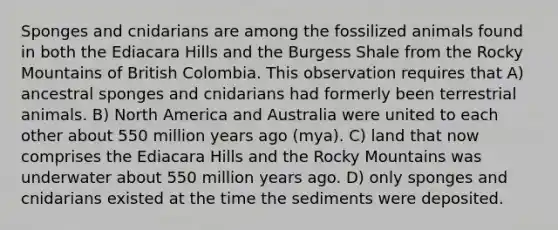 Sponges and cnidarians are among the fossilized animals found in both the Ediacara Hills and the Burgess Shale from the Rocky Mountains of British Colombia. This observation requires that A) ancestral sponges and cnidarians had formerly been terrestrial animals. B) North America and Australia were united to each other about 550 million years ago (mya). C) land that now comprises the Ediacara Hills and the Rocky Mountains was underwater about 550 million years ago. D) only sponges and cnidarians existed at the time the sediments were deposited.