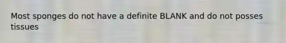 Most sponges do not have a definite BLANK and do not posses tissues