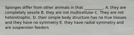 Sponges differ from other animals in that __________. A. they are completely sessile B. they are not multicellular C. They are not heterotrophic. D. their simple body structure has no true tissues and they have no symmetry E. they have radial symmetry and are suspension feeders