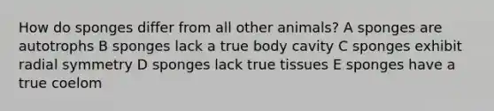 How do sponges differ from all other animals? A sponges are autotrophs B sponges lack a true body cavity C sponges exhibit radial symmetry D sponges lack true tissues E sponges have a true coelom