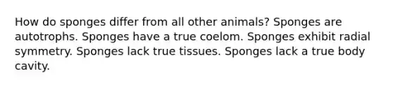 How do sponges differ from all other animals? Sponges are autotrophs. Sponges have a true coelom. Sponges exhibit radial symmetry. Sponges lack true tissues. Sponges lack a true body cavity.