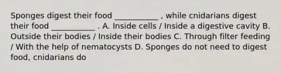 Sponges digest their food ___________ , while cnidarians digest their food ___________ . A. Inside cells / Inside a digestive cavity B. Outside their bodies / Inside their bodies C. Through filter feeding / With the help of nematocysts D. Sponges do not need to digest food, cnidarians do