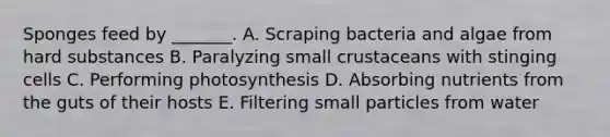 Sponges feed by _______. A. Scraping bacteria and algae from hard substances B. Paralyzing small crustaceans with stinging cells C. Performing photosynthesis D. Absorbing nutrients from the guts of their hosts E. Filtering small particles from water