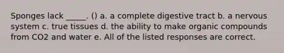 Sponges lack _____. () a. a complete digestive tract b. a <a href='https://www.questionai.com/knowledge/kThdVqrsqy-nervous-system' class='anchor-knowledge'>nervous system</a> c. true tissues d. the ability to make <a href='https://www.questionai.com/knowledge/kSg4ucUAKW-organic-compounds' class='anchor-knowledge'>organic compounds</a> from CO2 and water e. All of the listed responses are correct.