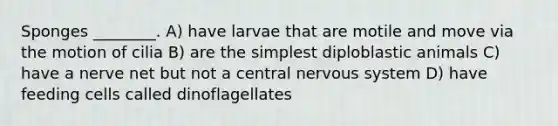 Sponges ________. A) have larvae that are motile and move via the motion of cilia B) are the simplest diploblastic animals C) have a nerve net but not a central <a href='https://www.questionai.com/knowledge/kThdVqrsqy-nervous-system' class='anchor-knowledge'>nervous system</a> D) have feeding cells called dinoflagellates