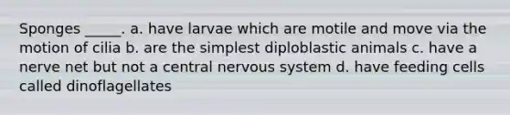 Sponges _____. a. have larvae which are motile and move via the motion of cilia b. are the simplest diploblastic animals c. have a nerve net but not a central nervous system d. have feeding cells called dinoflagellates