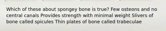 Which of these about spongey bone is true? Few osteons and no central canals Provides strength with minimal weight Slivers of bone called spicules Thin plates of bone called trabeculae