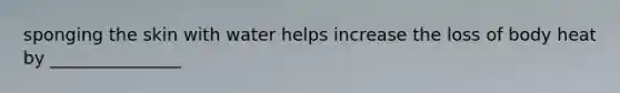 sponging the skin with water helps increase the loss of body heat by _______________