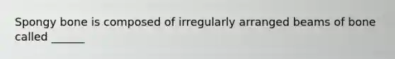 Spongy bone is composed of irregularly arranged beams of bone called ______