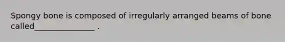 Spongy bone is composed of irregularly arranged beams of bone called_______________ .