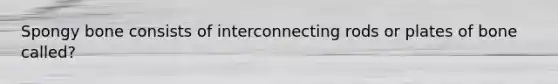 Spongy bone consists of interconnecting rods or plates of bone called?