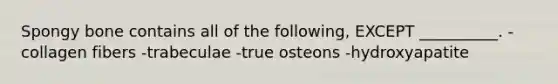 Spongy bone contains all of the following, EXCEPT __________. -collagen fibers -trabeculae -true osteons -hydroxyapatite