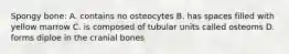 Spongy bone: A. contains no osteocytes B. has spaces filled with yellow marrow C. is composed of tubular units called osteoms D. forms diploe in the cranial bones