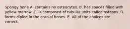 Spongy bone A. contains no osteocytes. B. has spaces filled with yellow marrow. C. is composed of tubular units called osteons. D. forms diploe in the cranial bones. E. All of the choices are correct.