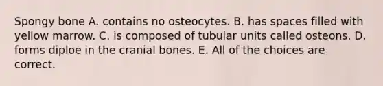 Spongy bone A. contains no osteocytes. B. has spaces filled with yellow marrow. C. is composed of tubular units called osteons. D. forms diploe in the cranial bones. E. All of the choices are correct.