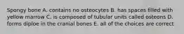 Spongy bone A. contains no osteocytes B. has spaces filled with yellow marrow C. is composed of tubular units called osteons D. forms diploe in the cranial bones E. all of the choices are correct