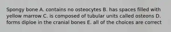 Spongy bone A. contains no osteocytes B. has spaces filled with yellow marrow C. is composed of tubular units called osteons D. forms diploe in the cranial bones E. all of the choices are correct