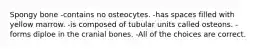 Spongy bone -contains no osteocytes. -has spaces filled with yellow marrow. -is composed of tubular units called osteons. -forms diploe in the cranial bones. -All of the choices are correct.