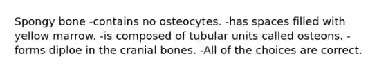 Spongy bone -contains no osteocytes. -has spaces filled with yellow marrow. -is composed of tubular units called osteons. -forms diploe in the cranial bones. -All of the choices are correct.