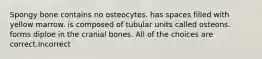 Spongy bone contains no osteocytes. has spaces filled with yellow marrow. is composed of tubular units called osteons. forms diploe in the cranial bones. All of the choices are correct.Incorrect