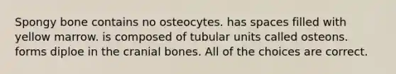 Spongy bone contains no osteocytes. has spaces filled with yellow marrow. is composed of tubular units called osteons. forms diploe in the cranial bones. All of the choices are correct.