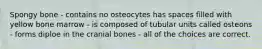 Spongy bone - contains no osteocytes has spaces filled with yellow bone marrow - is composed of tubular units called osteons - forms diploe in the cranial bones - all of the choices are correct.