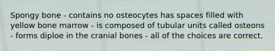 Spongy bone - contains no osteocytes has spaces filled with yellow bone marrow - is composed of tubular units called osteons - forms diploe in the cranial bones - all of the choices are correct.