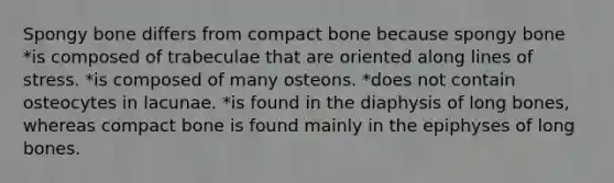 Spongy bone differs from compact bone because spongy bone *is composed of trabeculae that are oriented along lines of stress. *is composed of many osteons. *does not contain osteocytes in lacunae. *is found in the diaphysis of long bones, whereas compact bone is found mainly in the epiphyses of long bones.