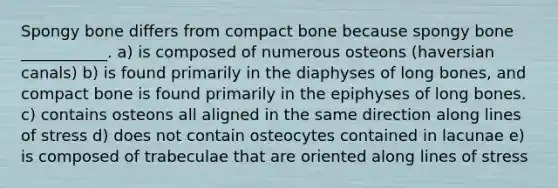 Spongy bone differs from compact bone because spongy bone ___________. a) is composed of numerous osteons (haversian canals) b) is found primarily in the diaphyses of long bones, and compact bone is found primarily in the epiphyses of long bones. c) contains osteons all aligned in the same direction along lines of stress d) does not contain osteocytes contained in lacunae e) is composed of trabeculae that are oriented along lines of stress