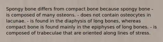 Spongy bone differs from compact bone because spongy bone - is composed of many osteons. - does not contain osteocytes in lacunae. - is found in the diaphysis of long bones, whereas compact bone is found mainly in the epiphyses of long bones. - is composed of trabeculae that are oriented along lines of stress.