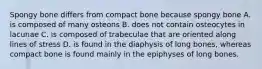 Spongy bone differs from compact bone because spongy bone A. is composed of many osteons B. does not contain osteocytes in lacunae C. is composed of trabeculae that are oriented along lines of stress D. is found in the diaphysis of long bones, whereas compact bone is found mainly in the epiphyses of long bones.