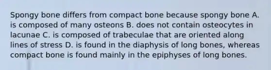 Spongy bone differs from compact bone because spongy bone A. is composed of many osteons B. does not contain osteocytes in lacunae C. is composed of trabeculae that are oriented along lines of stress D. is found in the diaphysis of long bones, whereas compact bone is found mainly in the epiphyses of long bones.