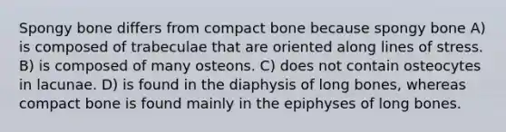 Spongy bone differs from compact bone because spongy bone A) is composed of trabeculae that are oriented along lines of stress. B) is composed of many osteons. C) does not contain osteocytes in lacunae. D) is found in the diaphysis of long bones, whereas compact bone is found mainly in the epiphyses of long bones.