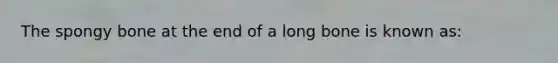 The spongy bone at the end of a long bone is known as: