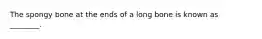 The spongy bone at the ends of a long bone is known as ________.