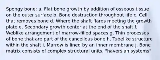 Spongy bone: a. Flat bone growth by addition of osseous tissue on the outer surface b. Bone destruction throughout life c. Cell that removes bone d. Where the shaft flares meeting the growth plate e. Secondary growth center at the end of the shaft f. Weblike arrangement of marrow-filled spaces g. Thin processes of bone that are part of the cancellous bone h. Tubelike structure within the shaft i. Marrow is lined by an inner membrane j. Bone matrix consists of complex structural units, "haversian systems"